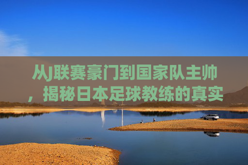 从J联赛豪门到国家队主帅，揭秘日本足球教练的真实薪资体系