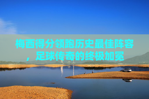 梅西得分领跑历史最佳阵容，足球传奇的终极加冕