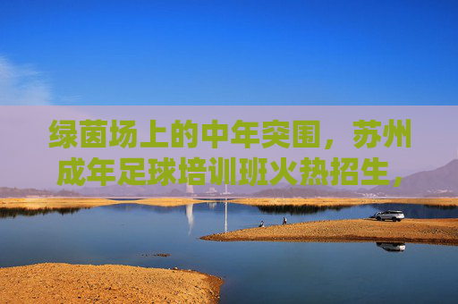 绿茵场上的中年突围，苏州成年足球培训班火热招生，释放压力，重燃热血！