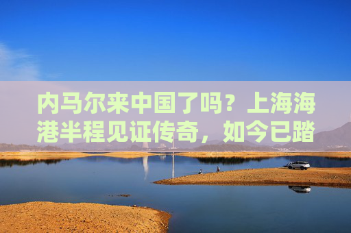 内马尔来中国了吗？上海海港半程见证传奇，如今已踏上新征程
