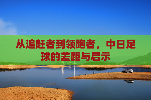 从追赶者到领跑者，中日足球的差距与启示
