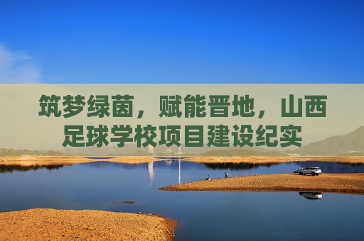 筑梦绿茵，赋能晋地，山西足球学校项目建设纪实