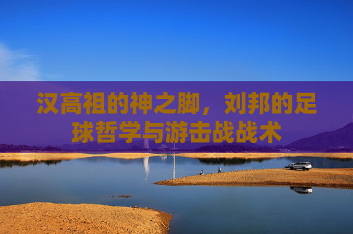 汉高祖的神之脚，刘邦的足球哲学与游击战战术