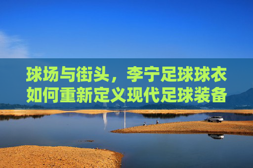 球场与街头，李宁足球球衣如何重新定义现代足球装备