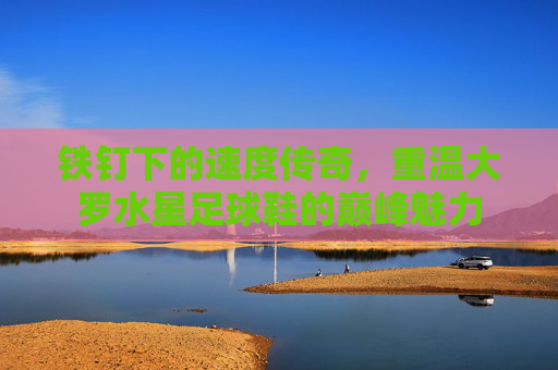 铁钉下的速度传奇，重温大罗水星足球鞋的巅峰魅力
