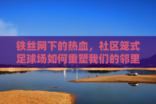铁丝网下的热血，社区笼式足球场如何重塑我们的邻里生活