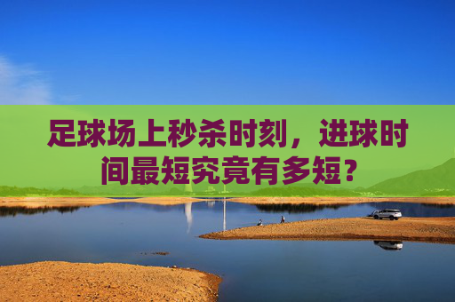 足球场上秒杀时刻，进球时间最短究竟有多短？