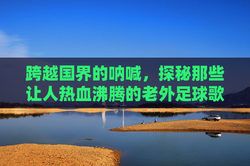 跨越国界的呐喊，探秘那些让人热血沸腾的老外足球歌曲