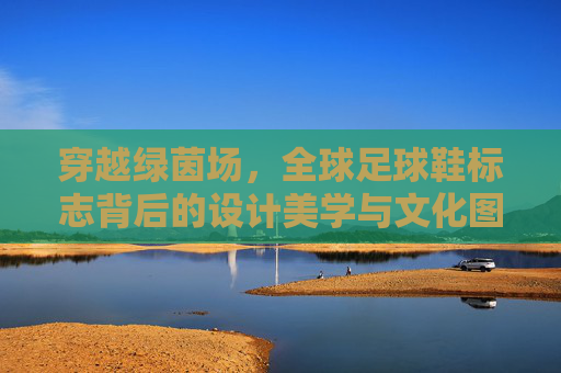 穿越绿茵场，全球足球鞋标志背后的设计美学与文化图腾