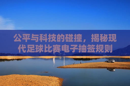 公平与科技的碰撞，揭秘现代足球比赛电子抽签规则