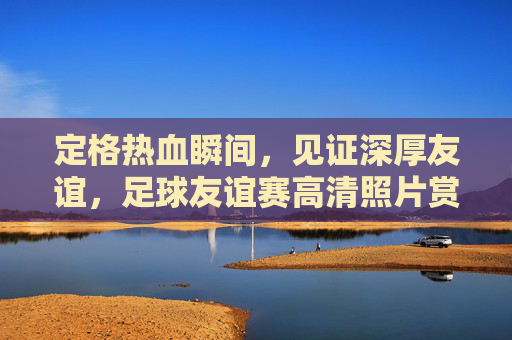 定格热血瞬间，见证深厚友谊，足球友谊赛高清照片赏析
