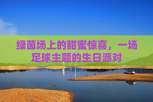 绿茵场上的甜蜜惊喜，一场足球主题的生日派对