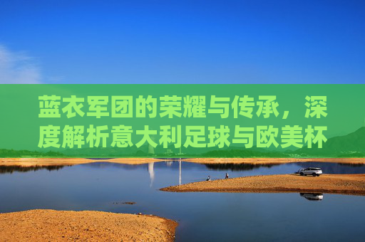 蓝衣军团的荣耀与传承，深度解析意大利足球与欧美杯的不解之缘