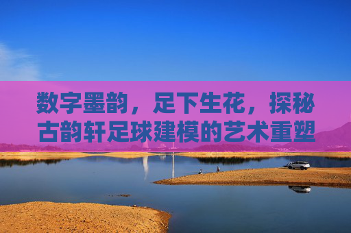 数字墨韵，足下生花，探秘古韵轩足球建模的艺术重塑