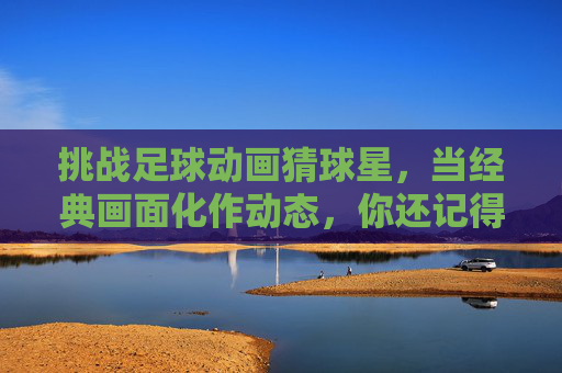 挑战足球动画猜球星，当经典画面化作动态，你还记得几人？