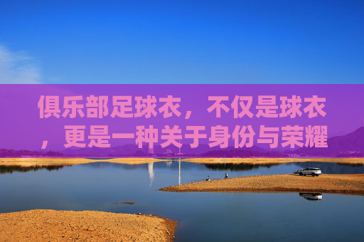 俱乐部足球衣，不仅是球衣，更是一种关于身份与荣耀的图腾