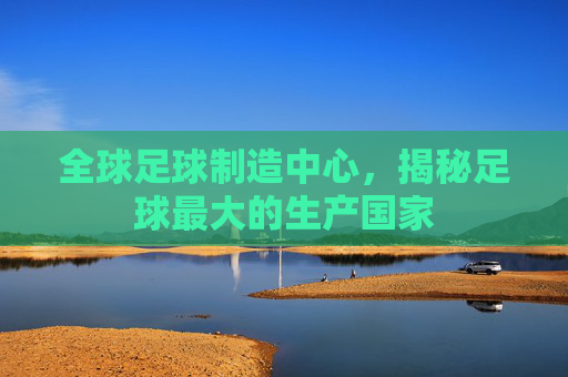 全球足球制造中心，揭秘足球最大的生产国家