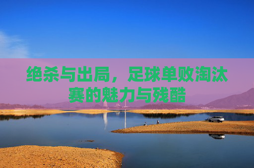 绝杀与出局，足球单败淘汰赛的魅力与残酷