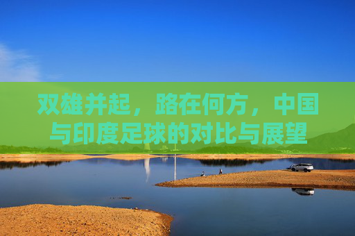 双雄并起，路在何方，中国与印度足球的对比与展望
