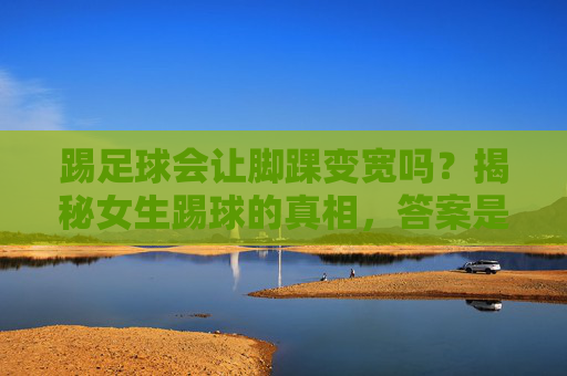 踢足球会让脚踝变宽吗？揭秘女生踢球的真相，答案是反直觉的！