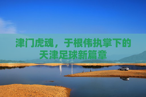 津门虎魂，于根伟执掌下的天津足球新篇章