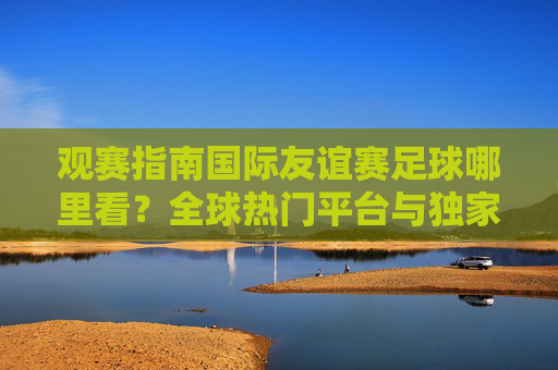 观赛指南国际友谊赛足球哪里看？全球热门平台与独家资源全解析