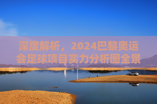 深度解析，2024巴黎奥运会足球项目实力分析图全景透视与夺冠预测