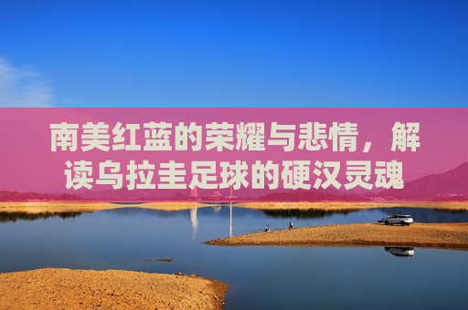 南美红蓝的荣耀与悲情，解读乌拉圭足球的硬汉灵魂