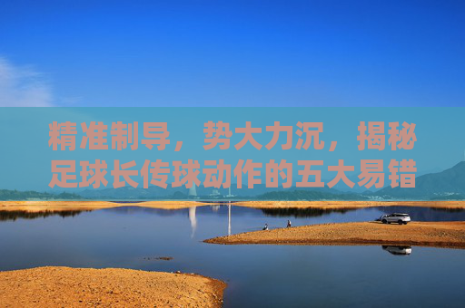 精准制导，势大力沉，揭秘足球长传球动作的五大易错点
