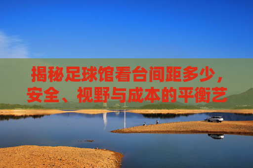 揭秘足球馆看台间距多少，安全、视野与成本的平衡艺术