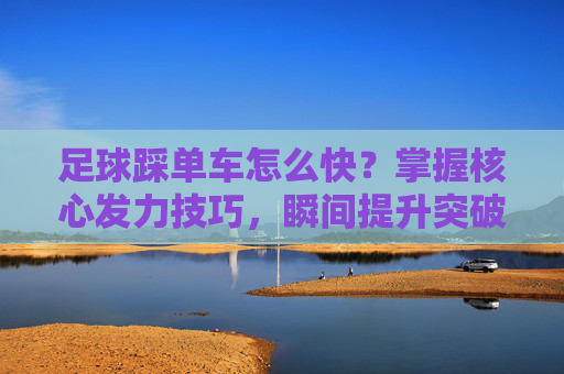 足球踩单车怎么快？掌握核心发力技巧，瞬间提升突破速度