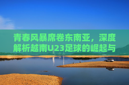 青春风暴席卷东南亚，深度解析越南U23足球的崛起与未来