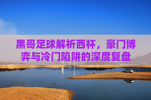 黑哥足球解析西杯，豪门博弈与冷门陷阱的深度复盘