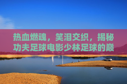 热血燃魂，笑泪交织，揭秘功夫足球电影少林足球的巅峰开头曲