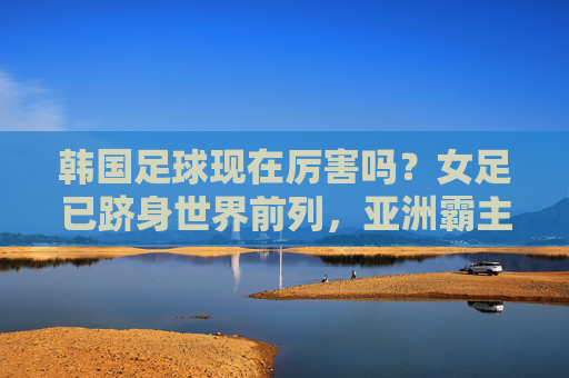 韩国足球现在厉害吗？女足已跻身世界前列，亚洲霸主地位稳固