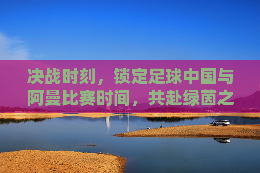决战时刻，锁定足球中国与阿曼比赛时间，共赴绿茵之约
