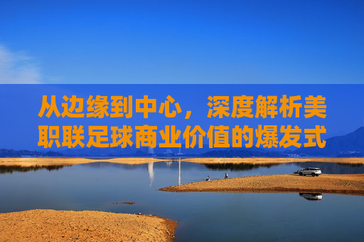 从边缘到中心，深度解析美职联足球商业价值的爆发式增长与未来图景