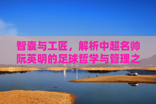智囊与工匠，解析中超名帅阮英明的足球哲学与管理之道