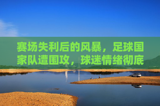 赛场失利后的风暴，足球国家队遭围攻，球迷情绪彻底失控