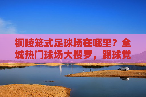 铜陵笼式足球场在哪里？全城热门球场大搜罗，踢球党速看！