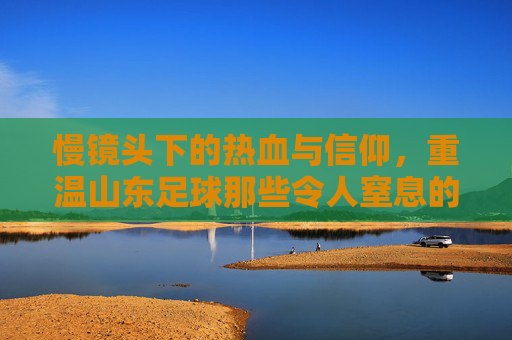 慢镜头下的热血与信仰，重温山东足球那些令人窒息的瞬间