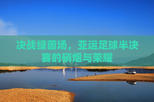 决战绿茵场，亚运足球半决赛的硝烟与荣耀