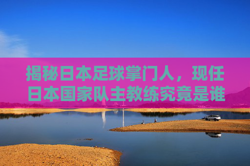 揭秘日本足球掌门人，现任日本国家队主教练究竟是谁？