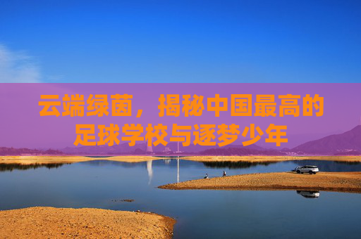 云端绿茵，揭秘中国最高的足球学校与逐梦少年
