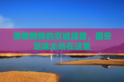 激情燃烧的京城绿茵，国安足球主场在这里