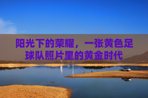 阳光下的荣耀，一张黄色足球队照片里的黄金时代