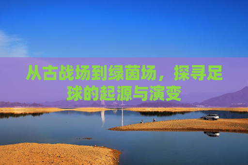 从古战场到绿茵场，探寻足球的起源与演变