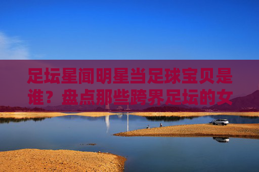 足坛星闻明星当足球宝贝是谁？盘点那些跨界足坛的女神们