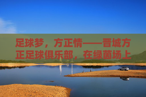 足球梦，方正情——晋城方正足球俱乐部，在绿茵场上书写地方足球的方正篇章
