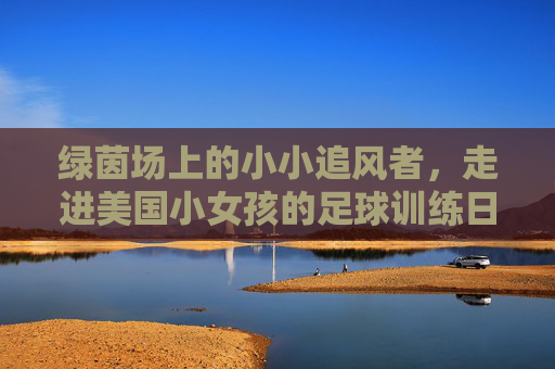 绿茵场上的小小追风者，走进美国小女孩的足球训练日常